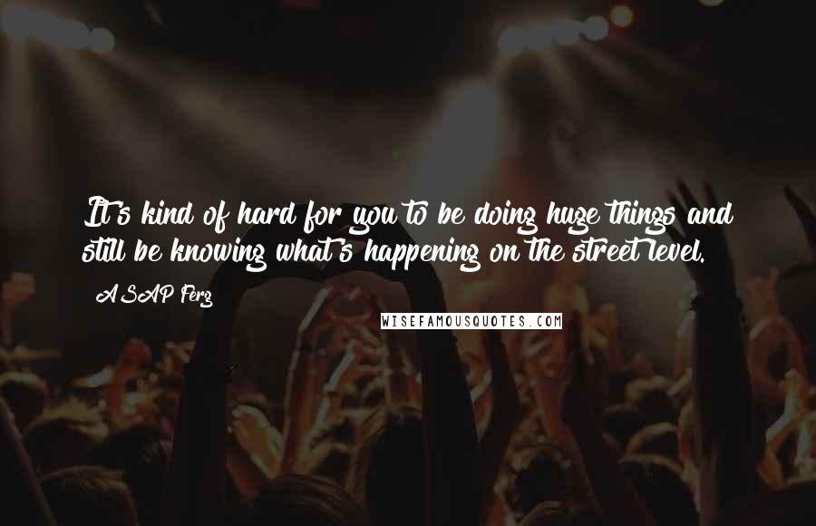 ASAP Ferg Quotes: It's kind of hard for you to be doing huge things and still be knowing what's happening on the street level.