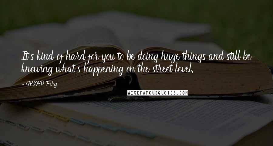 ASAP Ferg Quotes: It's kind of hard for you to be doing huge things and still be knowing what's happening on the street level.