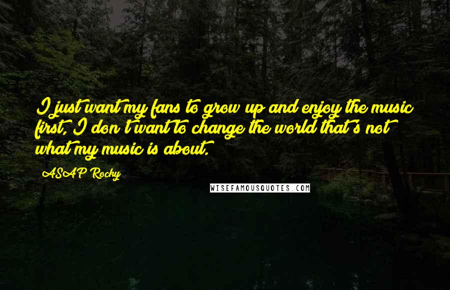 ASAP Rocky Quotes: I just want my fans to grow up and enjoy the music first, I don't want to change the world that's not what my music is about.