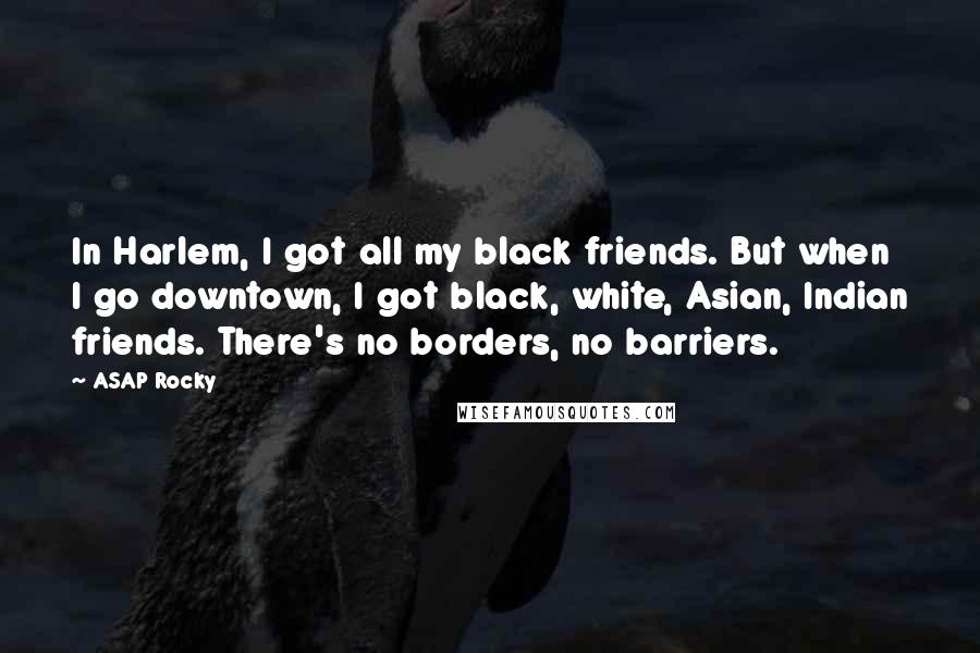 ASAP Rocky Quotes: In Harlem, I got all my black friends. But when I go downtown, I got black, white, Asian, Indian friends. There's no borders, no barriers.