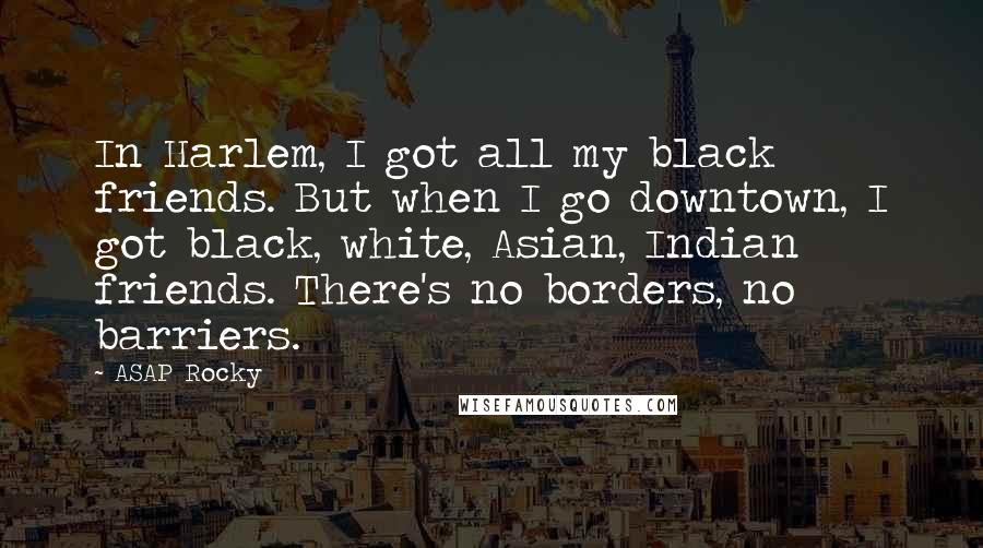 ASAP Rocky Quotes: In Harlem, I got all my black friends. But when I go downtown, I got black, white, Asian, Indian friends. There's no borders, no barriers.