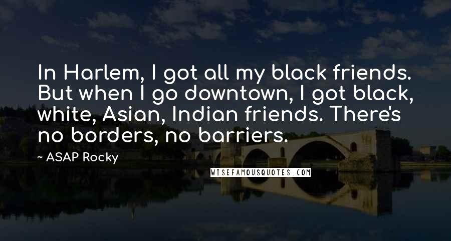 ASAP Rocky Quotes: In Harlem, I got all my black friends. But when I go downtown, I got black, white, Asian, Indian friends. There's no borders, no barriers.