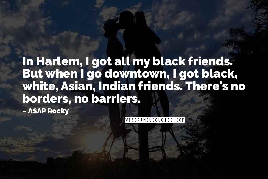 ASAP Rocky Quotes: In Harlem, I got all my black friends. But when I go downtown, I got black, white, Asian, Indian friends. There's no borders, no barriers.