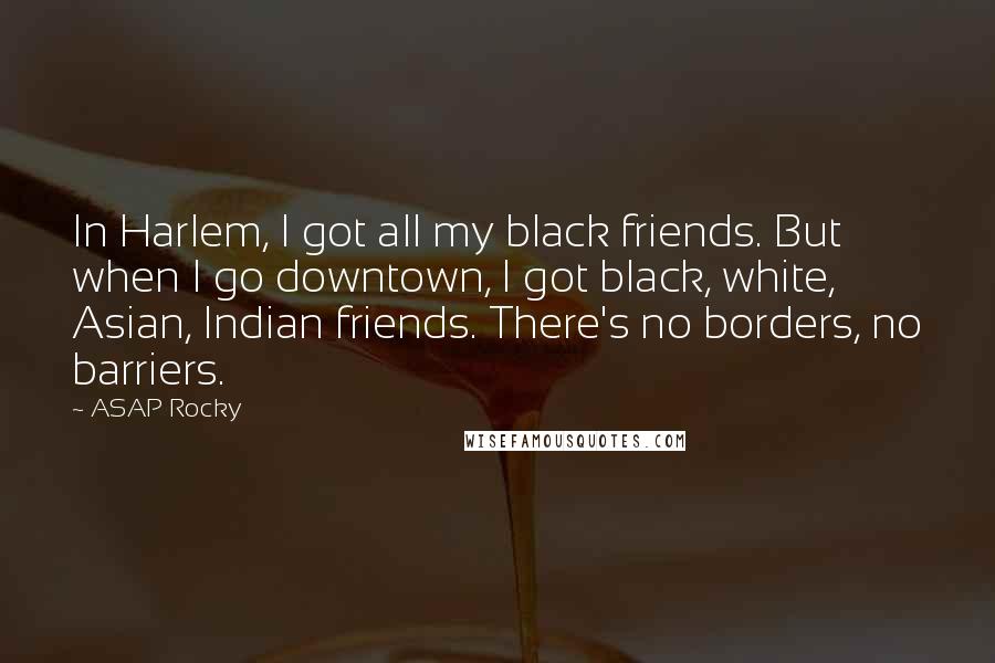 ASAP Rocky Quotes: In Harlem, I got all my black friends. But when I go downtown, I got black, white, Asian, Indian friends. There's no borders, no barriers.