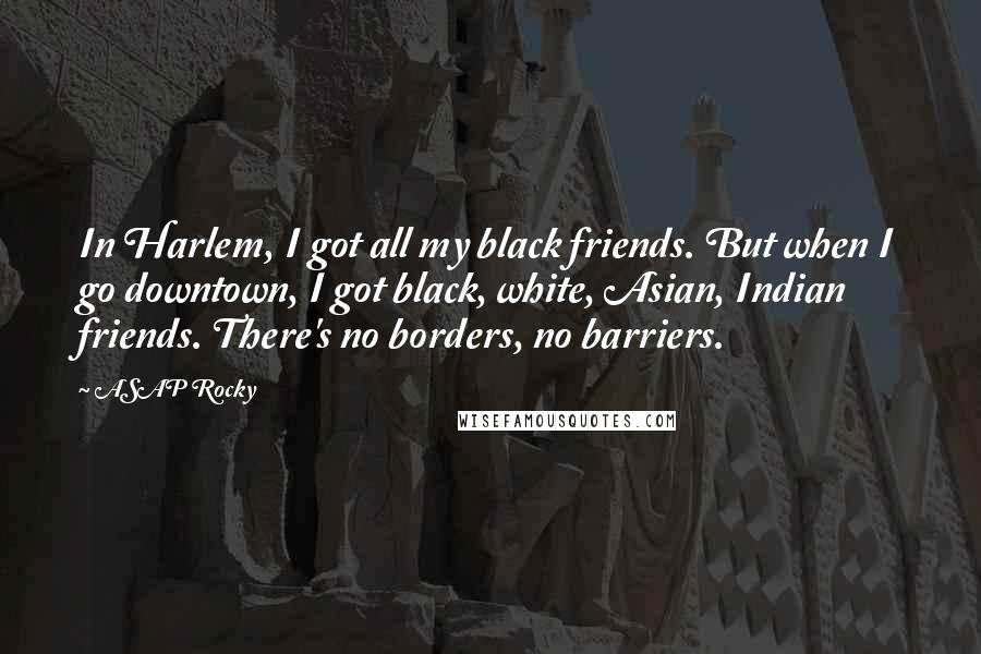 ASAP Rocky Quotes: In Harlem, I got all my black friends. But when I go downtown, I got black, white, Asian, Indian friends. There's no borders, no barriers.
