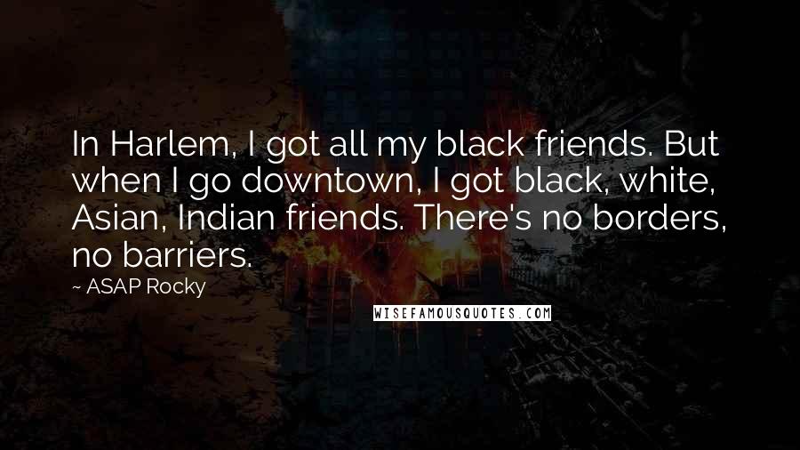 ASAP Rocky Quotes: In Harlem, I got all my black friends. But when I go downtown, I got black, white, Asian, Indian friends. There's no borders, no barriers.