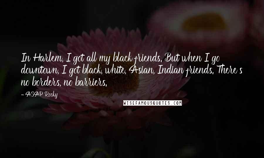 ASAP Rocky Quotes: In Harlem, I got all my black friends. But when I go downtown, I got black, white, Asian, Indian friends. There's no borders, no barriers.