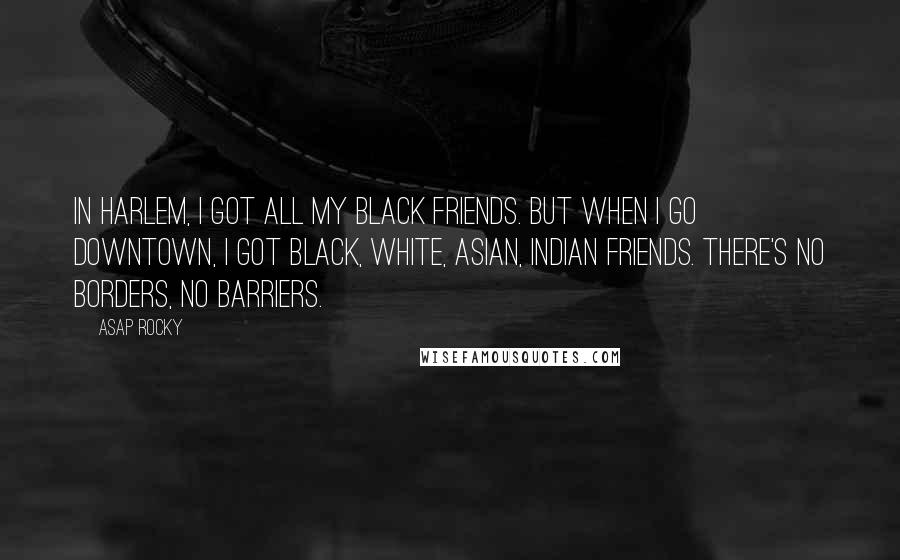 ASAP Rocky Quotes: In Harlem, I got all my black friends. But when I go downtown, I got black, white, Asian, Indian friends. There's no borders, no barriers.