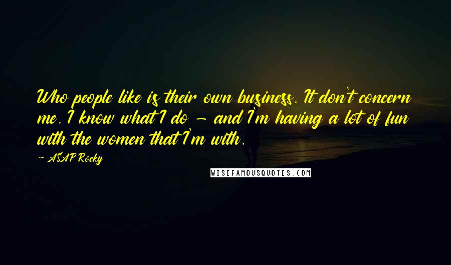 ASAP Rocky Quotes: Who people like is their own business. It don't concern me. I know what I do - and I'm having a lot of fun with the women that I'm with.