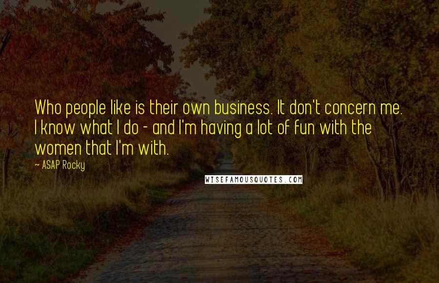 ASAP Rocky Quotes: Who people like is their own business. It don't concern me. I know what I do - and I'm having a lot of fun with the women that I'm with.