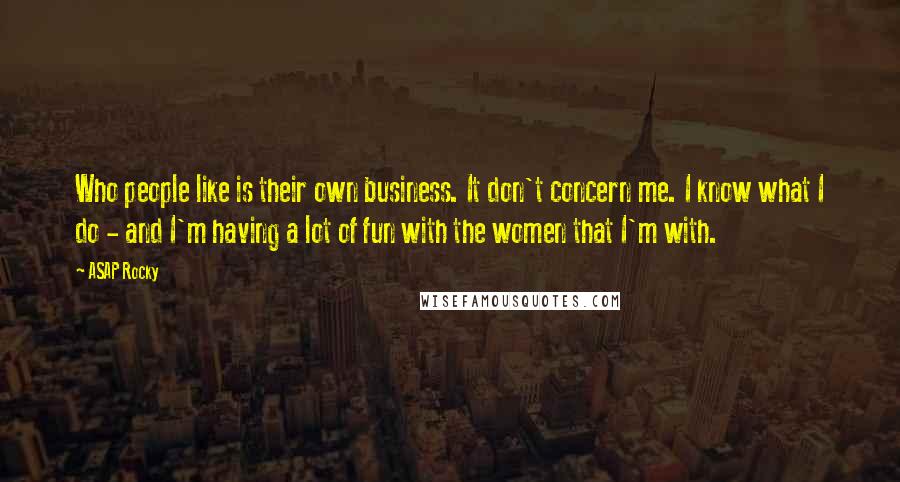 ASAP Rocky Quotes: Who people like is their own business. It don't concern me. I know what I do - and I'm having a lot of fun with the women that I'm with.