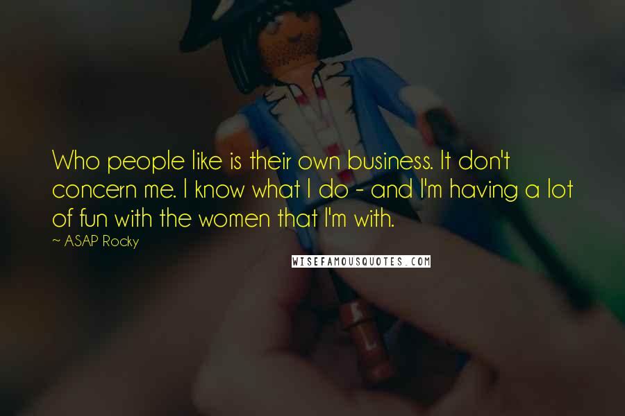 ASAP Rocky Quotes: Who people like is their own business. It don't concern me. I know what I do - and I'm having a lot of fun with the women that I'm with.