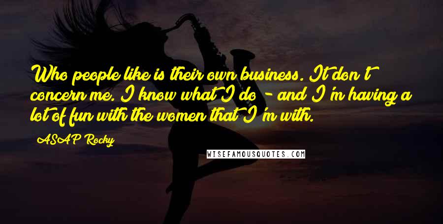 ASAP Rocky Quotes: Who people like is their own business. It don't concern me. I know what I do - and I'm having a lot of fun with the women that I'm with.