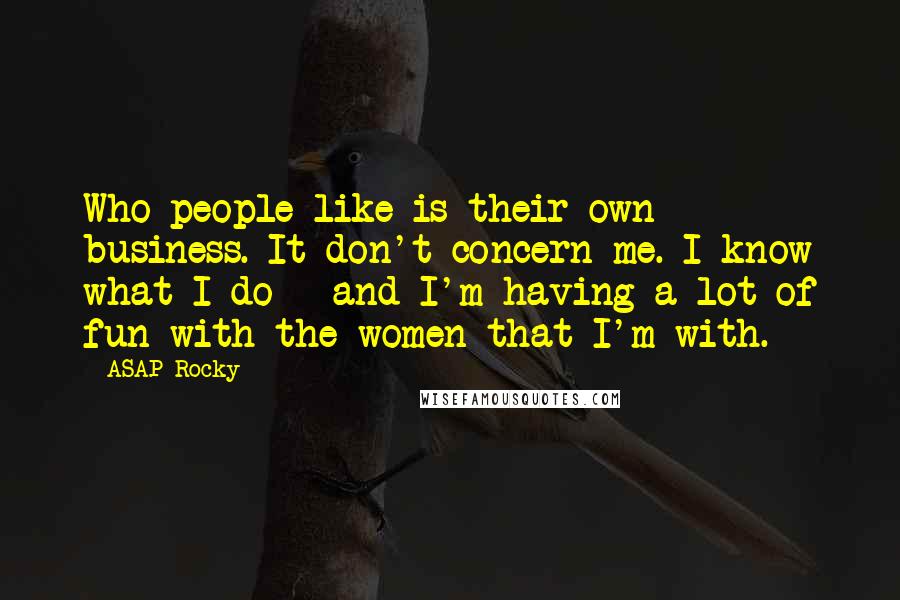 ASAP Rocky Quotes: Who people like is their own business. It don't concern me. I know what I do - and I'm having a lot of fun with the women that I'm with.