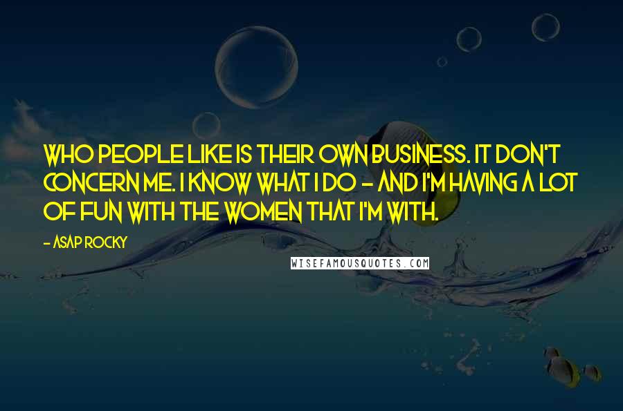 ASAP Rocky Quotes: Who people like is their own business. It don't concern me. I know what I do - and I'm having a lot of fun with the women that I'm with.