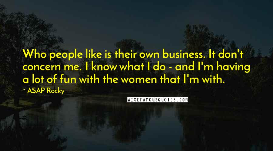 ASAP Rocky Quotes: Who people like is their own business. It don't concern me. I know what I do - and I'm having a lot of fun with the women that I'm with.