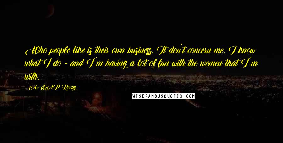 ASAP Rocky Quotes: Who people like is their own business. It don't concern me. I know what I do - and I'm having a lot of fun with the women that I'm with.