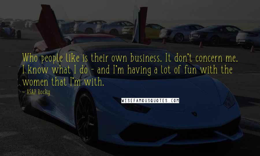 ASAP Rocky Quotes: Who people like is their own business. It don't concern me. I know what I do - and I'm having a lot of fun with the women that I'm with.