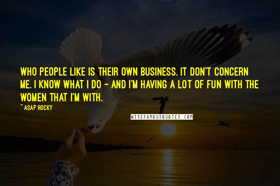 ASAP Rocky Quotes: Who people like is their own business. It don't concern me. I know what I do - and I'm having a lot of fun with the women that I'm with.