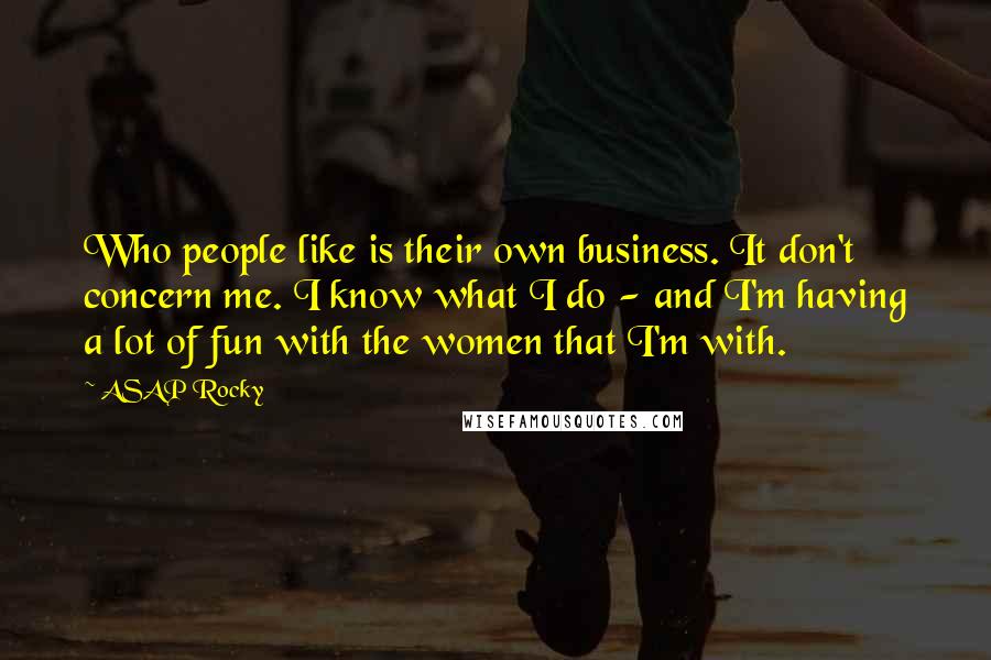 ASAP Rocky Quotes: Who people like is their own business. It don't concern me. I know what I do - and I'm having a lot of fun with the women that I'm with.