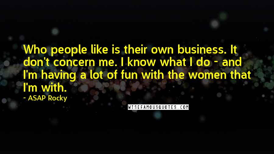 ASAP Rocky Quotes: Who people like is their own business. It don't concern me. I know what I do - and I'm having a lot of fun with the women that I'm with.