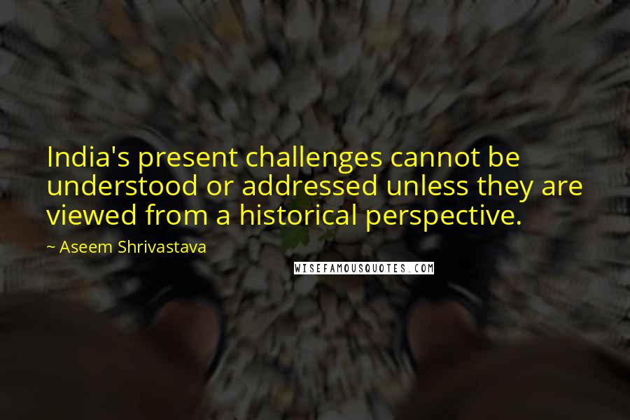 Aseem Shrivastava Quotes: India's present challenges cannot be understood or addressed unless they are viewed from a historical perspective.