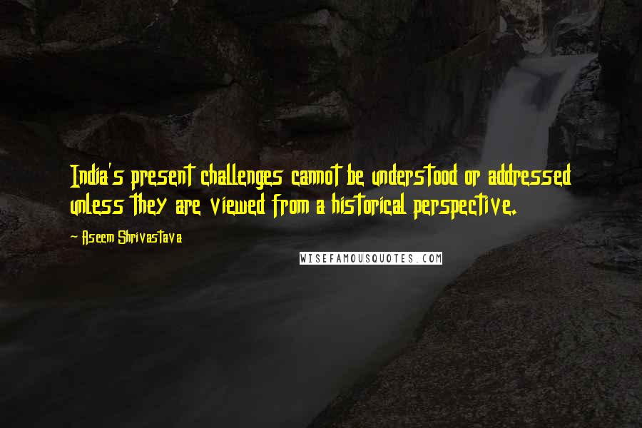 Aseem Shrivastava Quotes: India's present challenges cannot be understood or addressed unless they are viewed from a historical perspective.