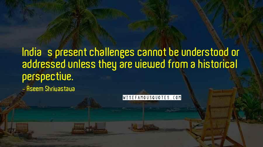 Aseem Shrivastava Quotes: India's present challenges cannot be understood or addressed unless they are viewed from a historical perspective.