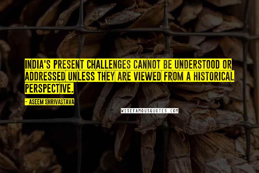 Aseem Shrivastava Quotes: India's present challenges cannot be understood or addressed unless they are viewed from a historical perspective.
