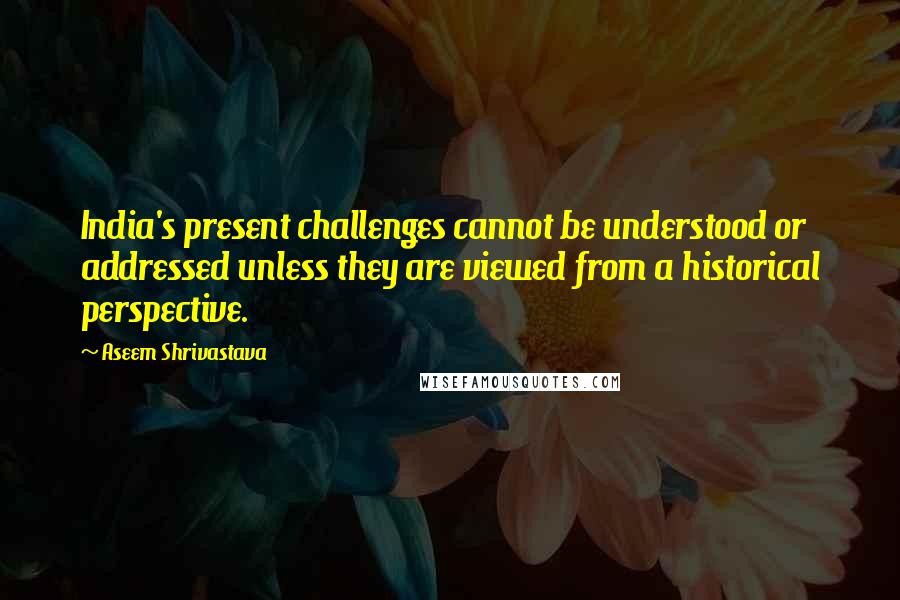Aseem Shrivastava Quotes: India's present challenges cannot be understood or addressed unless they are viewed from a historical perspective.