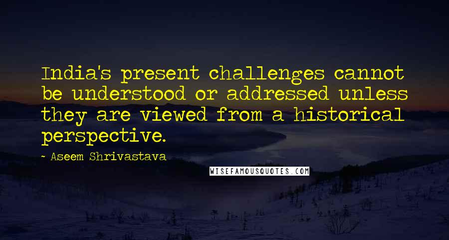 Aseem Shrivastava Quotes: India's present challenges cannot be understood or addressed unless they are viewed from a historical perspective.
