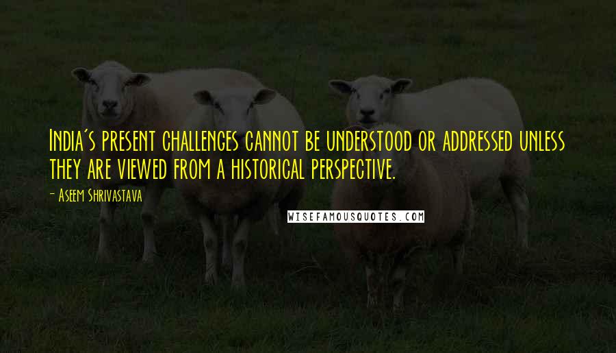 Aseem Shrivastava Quotes: India's present challenges cannot be understood or addressed unless they are viewed from a historical perspective.