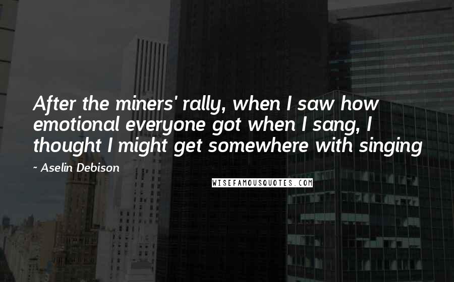 Aselin Debison Quotes: After the miners' rally, when I saw how emotional everyone got when I sang, I thought I might get somewhere with singing
