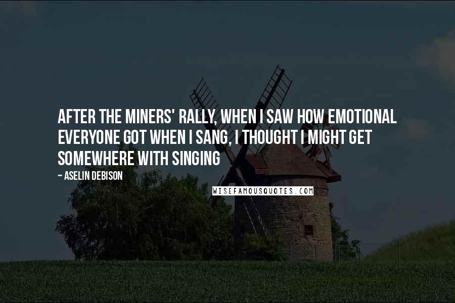 Aselin Debison Quotes: After the miners' rally, when I saw how emotional everyone got when I sang, I thought I might get somewhere with singing
