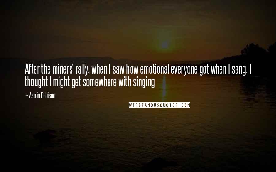 Aselin Debison Quotes: After the miners' rally, when I saw how emotional everyone got when I sang, I thought I might get somewhere with singing