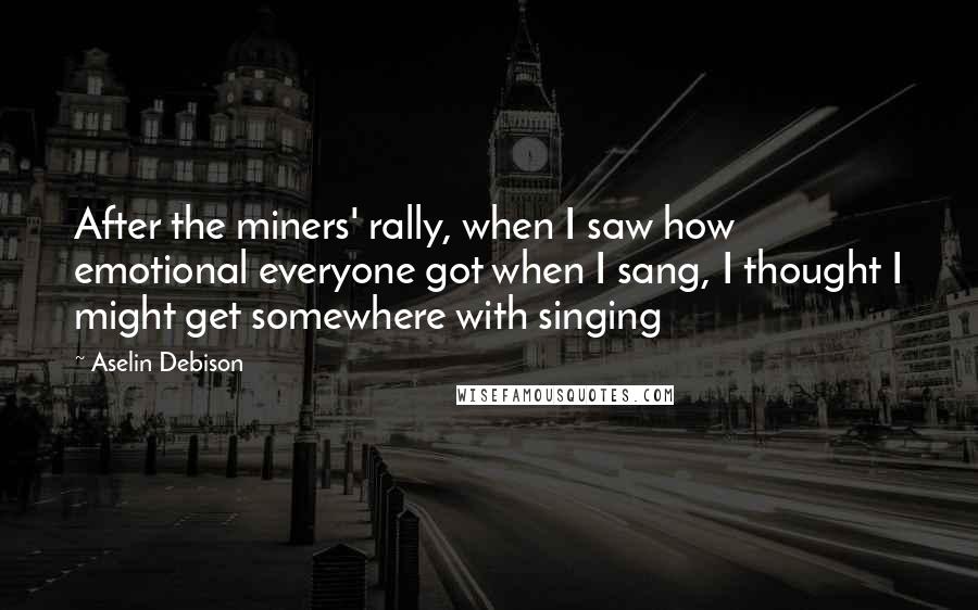 Aselin Debison Quotes: After the miners' rally, when I saw how emotional everyone got when I sang, I thought I might get somewhere with singing