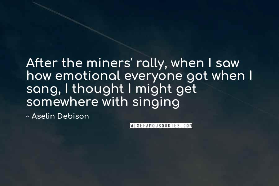 Aselin Debison Quotes: After the miners' rally, when I saw how emotional everyone got when I sang, I thought I might get somewhere with singing