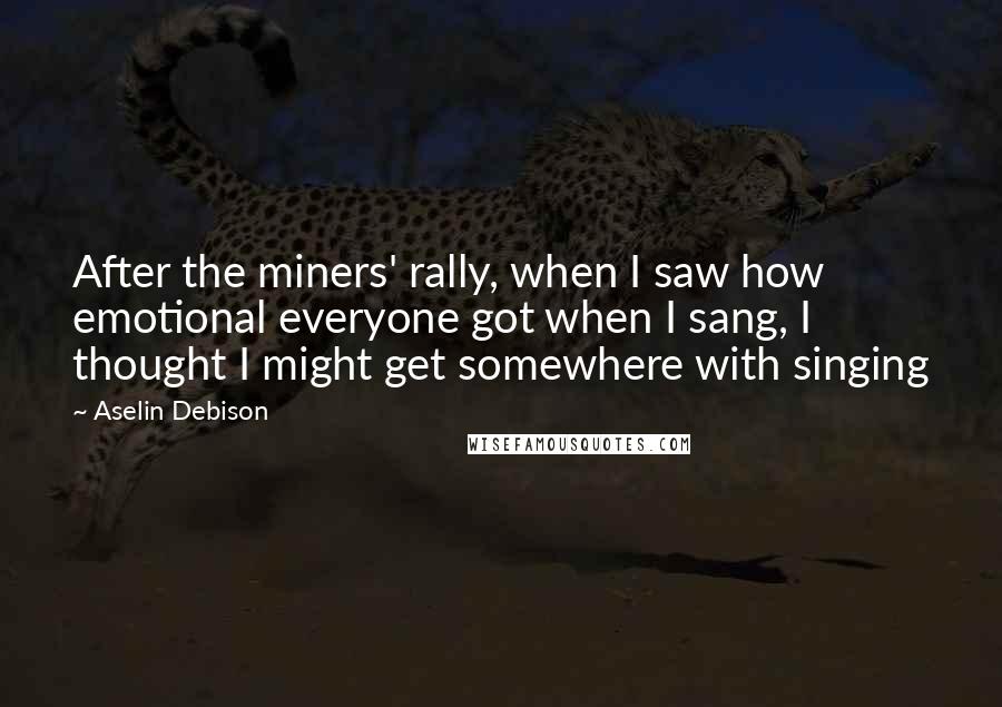 Aselin Debison Quotes: After the miners' rally, when I saw how emotional everyone got when I sang, I thought I might get somewhere with singing