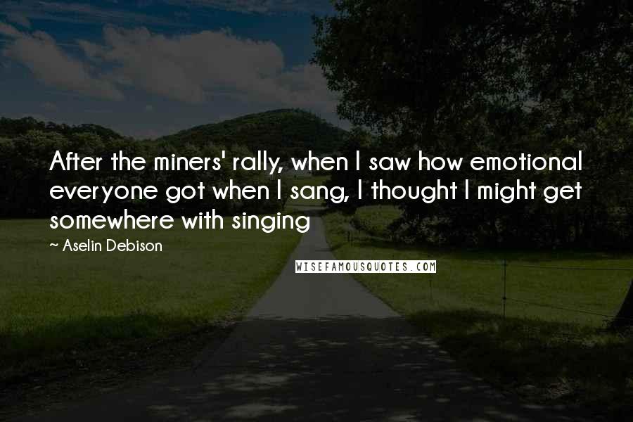 Aselin Debison Quotes: After the miners' rally, when I saw how emotional everyone got when I sang, I thought I might get somewhere with singing