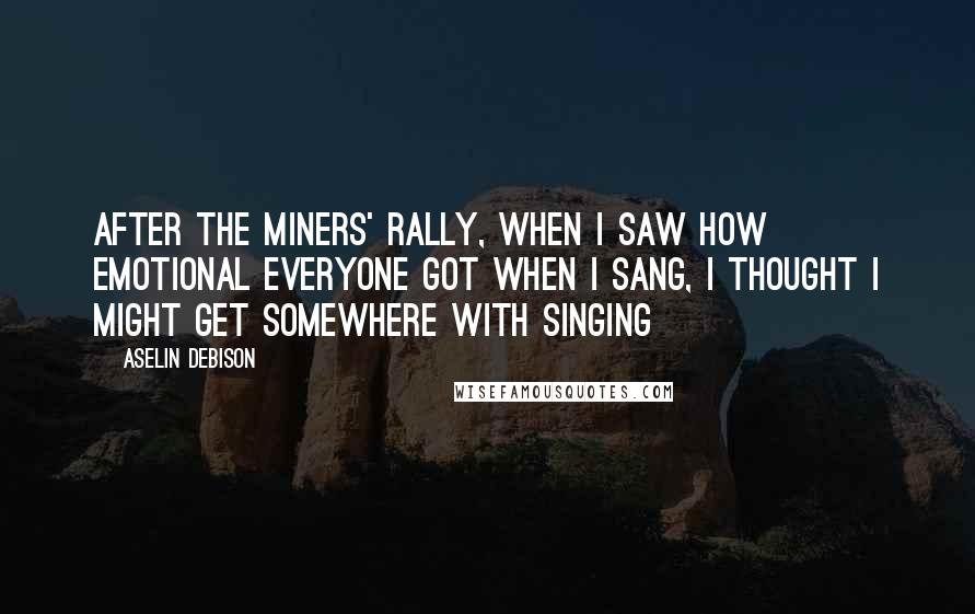 Aselin Debison Quotes: After the miners' rally, when I saw how emotional everyone got when I sang, I thought I might get somewhere with singing