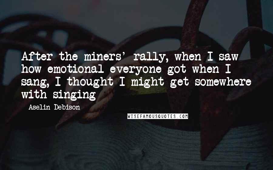 Aselin Debison Quotes: After the miners' rally, when I saw how emotional everyone got when I sang, I thought I might get somewhere with singing
