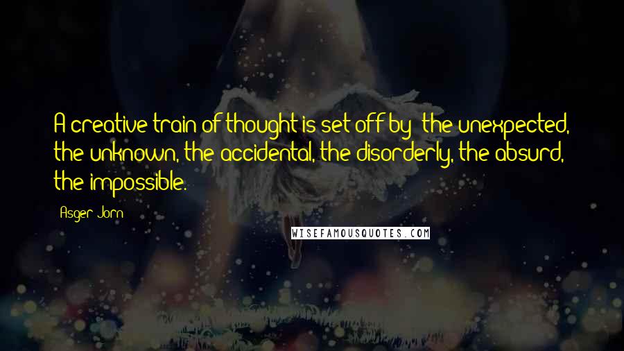 Asger Jorn Quotes: A creative train of thought is set off by: the unexpected, the unknown, the accidental, the disorderly, the absurd, the impossible.