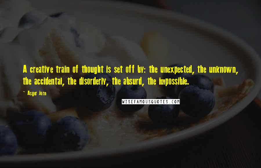 Asger Jorn Quotes: A creative train of thought is set off by: the unexpected, the unknown, the accidental, the disorderly, the absurd, the impossible.