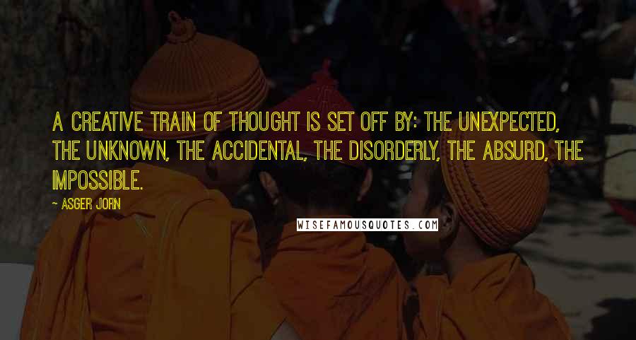 Asger Jorn Quotes: A creative train of thought is set off by: the unexpected, the unknown, the accidental, the disorderly, the absurd, the impossible.