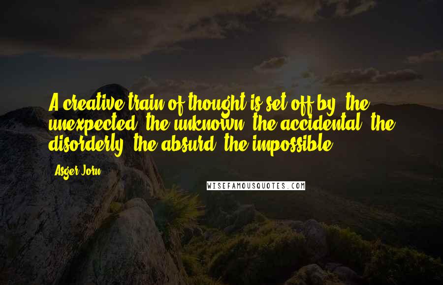 Asger Jorn Quotes: A creative train of thought is set off by: the unexpected, the unknown, the accidental, the disorderly, the absurd, the impossible.