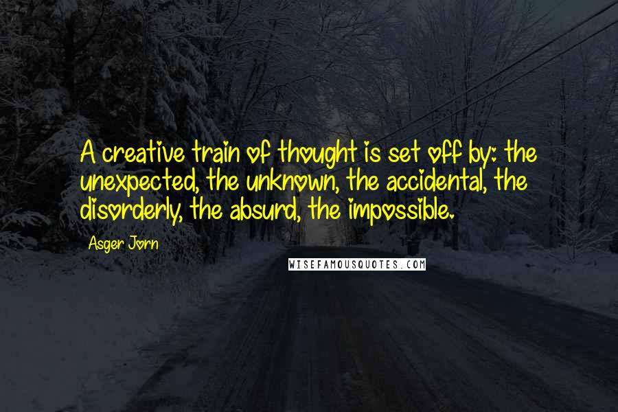 Asger Jorn Quotes: A creative train of thought is set off by: the unexpected, the unknown, the accidental, the disorderly, the absurd, the impossible.