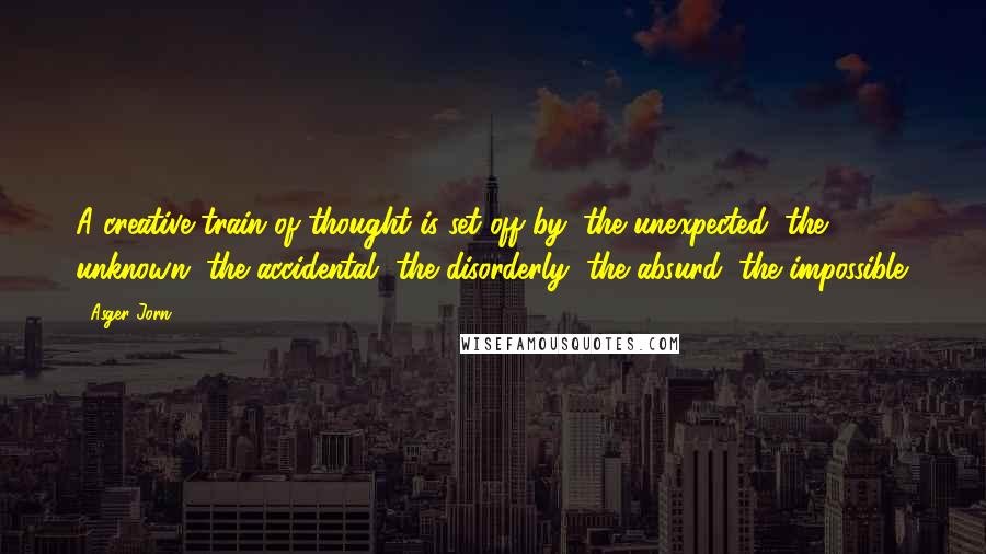 Asger Jorn Quotes: A creative train of thought is set off by: the unexpected, the unknown, the accidental, the disorderly, the absurd, the impossible.