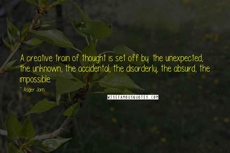 Asger Jorn Quotes: A creative train of thought is set off by: the unexpected, the unknown, the accidental, the disorderly, the absurd, the impossible.