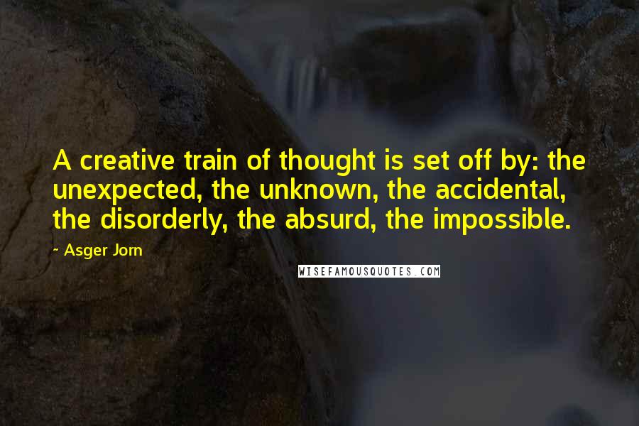 Asger Jorn Quotes: A creative train of thought is set off by: the unexpected, the unknown, the accidental, the disorderly, the absurd, the impossible.