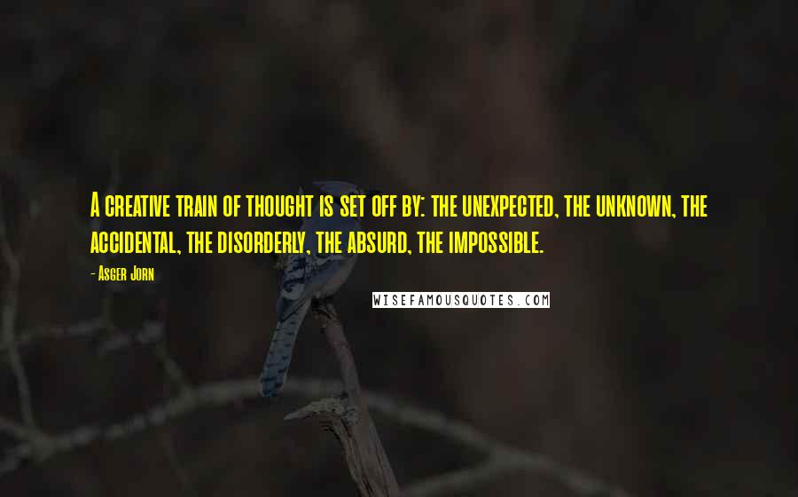 Asger Jorn Quotes: A creative train of thought is set off by: the unexpected, the unknown, the accidental, the disorderly, the absurd, the impossible.